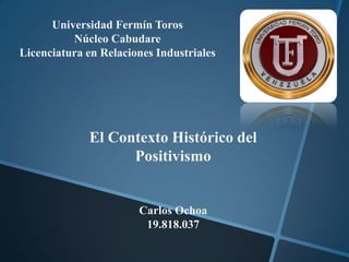 Universidad Fermín Toros
          Núcleo Cabudare
Licenciatura en Relaciones Industriales




             El Contexto Histórico del
                   Positivismo


                       Carlos Ochoa
                        19.818.037
 