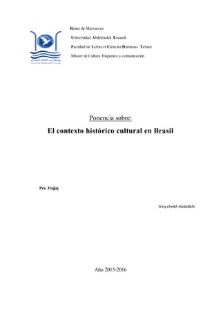 Reino de Marruecos
Universidad Abdelmalek Essaadi
Facultad de Letras et Ciencias Humanas Tetuán
Máster de Cultura Hispánica y comunicación
Ponencia sobre:
El contexto histórico cultural en Brasil
Pra. Hajjaj
Amy cheikh Abdallahi
Año 2015-2016
 