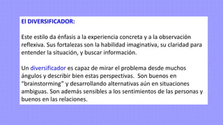 El DIVERSIFICADOR:
Este estilo da énfasis a la experiencia concreta y a la observación
reflexiva. Sus fortalezas son la habilidad imaginativa, su claridad para
entender la situación, y buscar información.
Un diversificador es capaz de mirar el problema desde muchos
ángulos y describir bien estas perspectivas. Son buenos en
“brainstorming” y desarrollando alternativas aún en situaciones
ambiguas. Son además sensibles a los sentimientos de las personas y
buenos en las relaciones.
 
