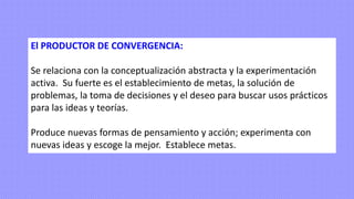 El PRODUCTOR DE CONVERGENCIA:
Se relaciona con la conceptualización abstracta y la experimentación
activa. Su fuerte es el establecimiento de metas, la solución de
problemas, la toma de decisiones y el deseo para buscar usos prácticos
para las ideas y teorías.
Produce nuevas formas de pensamiento y acción; experimenta con
nuevas ideas y escoge la mejor. Establece metas.
 