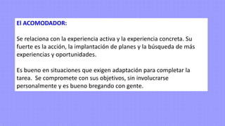 El ACOMODADOR:
Se relaciona con la experiencia activa y la experiencia concreta. Su
fuerte es la acción, la implantación de planes y la búsqueda de más
experiencias y oportunidades.
Es bueno en situaciones que exigen adaptación para completar la
tarea. Se compromete con sus objetivos, sin involucrarse
personalmente y es bueno bregando con gente.
 