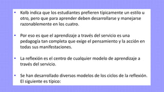 • Kolb indica que los estudiantes prefieren típicamente un estilo u
otro, pero que para aprender deben desarrollarse y manejarse
razonablemente en los cuatro.
• Por eso es que el aprendizaje a través del servicio es una
pedagogía tan completa que exige el pensamiento y la acción en
todas sus manifestaciones.
• La reflexión es el centro de cualquier modelo de aprendizaje a
través del servicio.
• Se han desarrollado diversos modelos de los ciclos de la reflexión.
El siguiente es típico:
 