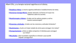 Albert Ellis, y su terapia racional cognitiva es el clásico.
❑Establecer Metas: La teoría cognitiva defiende el establecimiento de metas.
❑Conversar Consigo Mismo: prestar atención a la forma en la que nos
hablamos sobre los asuntos.
❑AutoConcepto y Valores: ¿Cuáles son los valores propios y cuál es
nuestro autoconcepto?
❑Creencias y Actitudes: ¿Cuáles son las creencias y actitudes limitantes?
❑Sentimientos: ¿Cuál es el mejor estado de animo para conseguir mis metas?
❑Comportamiento: ¿Cómo se debe comportar el individuo para conseguir
sus metas?
❑Resultados: ¿Qué resultados específicos se desean y que puede
impedir conseguirlos?
 