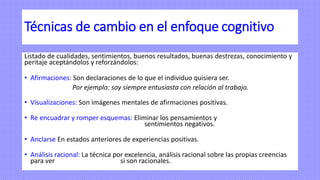 Técnicas de cambio en el enfoque cognitivo
Listado de cualidades, sentimientos, buenos resultados, buenas destrezas, conocimiento y
peritaje aceptándolos y reforzándolos:
• Afirmaciones: Son declaraciones de lo que el individuo quisiera ser.
Por ejemplo: soy siempre entusiasta con relación al trabajo.
• Visualizaciones: Son imágenes mentales de afirmaciones positivas.
• Re encuadrar y romper esquemas: Eliminar los pensamientos y
sentimientos negativos.
• Anclarse En estados anteriores de experiencias positivas.
• Análisis racional: La técnica por excelencia, análisis racional sobre las propias creencias
para ver si son racionales.
 
