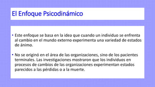 El Enfoque Psicodinámico
• Este enfoque se basa en la idea que cuando un individuo se enfrenta
al cambio en el mundo externo experimenta una variedad de estados
de ánimo.
• No se originó en el área de las organizaciones, sino de los pacientes
terminales. Las investigaciones mostraron que los individuos en
procesos de cambios de las organizaciones experimentan estados
parecidos a las pérdidas o a la muerte.
 