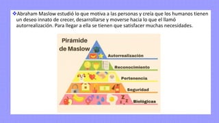 ❖Abraham Maslow estudió lo que motiva a las personas y creía que los humanos tienen
un deseo innato de crecer, desarrollarse y moverse hacia lo que el llamó
autorrealización. Para llegar a ella se tienen que satisfacer muchas necesidades.
 