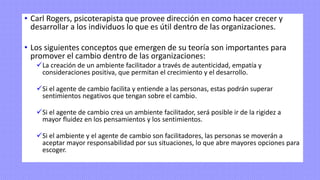 • Carl Rogers, psicoterapista que provee dirección en como hacer crecer y
desarrollar a los individuos lo que es útil dentro de las organizaciones.
• Los siguientes conceptos que emergen de su teoría son importantes para
promover el cambio dentro de las organizaciones:
✓La creación de un ambiente facilitador a través de autenticidad, empatía y
consideraciones positiva, que permitan el crecimiento y el desarrollo.
✓Si el agente de cambio facilita y entiende a las personas, estas podrán superar
sentimientos negativos que tengan sobre el cambio.
✓Si el agente de cambio crea un ambiente facilitador, será posible ir de la rigidez a
mayor fluidez en los pensamientos y los sentimientos.
✓Si el ambiente y el agente de cambio son facilitadores, las personas se moverán a
aceptar mayor responsabilidad por sus situaciones, lo que abre mayores opciones para
escoger.
 