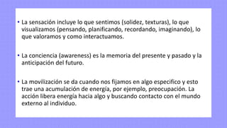 • La sensación incluye lo que sentimos (solidez, texturas), lo que
visualizamos (pensando, planificando, recordando, imaginando), lo
que valoramos y como interactuamos.
• La conciencia (awareness) es la memoria del presente y pasado y la
anticipación del futuro.
• La movilización se da cuando nos fijamos en algo especifico y esto
trae una acumulación de energía, por ejemplo, preocupación. La
acción libera energía hacia algo y buscando contacto con el mundo
externo al individuo.
 