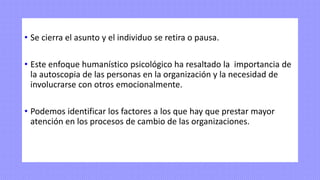 • Se cierra el asunto y el individuo se retira o pausa.
• Este enfoque humanístico psicológico ha resaltado la importancia de
la autoscopia de las personas en la organización y la necesidad de
involucrarse con otros emocionalmente.
• Podemos identificar los factores a los que hay que prestar mayor
atención en los procesos de cambio de las organizaciones.
 