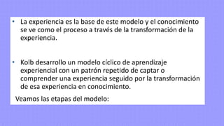 • La experiencia es la base de este modelo y el conocimiento
se ve como el proceso a través de la transformación de la
experiencia.
• Kolb desarrollo un modelo cíclico de aprendizaje
experiencial con un patrón repetido de captar o
comprender una experiencia seguido por la transformación
de esa experiencia en conocimiento.
Veamos las etapas del modelo:
 