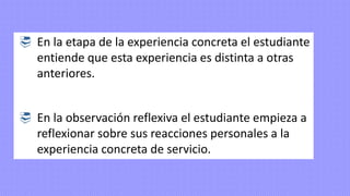  En la etapa de la experiencia concreta el estudiante
entiende que esta experiencia es distinta a otras
anteriores.
 En la observación reflexiva el estudiante empieza a
reflexionar sobre sus reacciones personales a la
experiencia concreta de servicio.
 