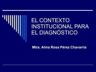 EL CONTEXTO INSTITUCIONAL PARA EL DIAGNÓSTICO Mtra. Alma Rosa Pérez Chavarría 