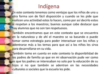 Indígena
En este contexto tenemos como ventajas que los niños de una u
otra forma son de fácil disposición y cuando se les pide que
realicen una actividad estos lo hacen, como por así decirlo estos
si respetan a los maestros; buenos aunque cabe destacar que
hay alumnos que no son tan respetuosos.
También encontramos que en este contexto que se encuentra
en la naturaleza y de ahí el maestro se va basando o puede
tomar como estrategia para poder interactuar con los niños y
adentrarse más a los temas para que así a los niños les sirva
para desarrollarse en su vida.
También tomo en cuenta en este contexto la disponibilidad de
los padres de familia ya que en mi observación pude ver como
es que los padres se interesaban no solo por la educación de su
hijos si no que también se adentran en las necesidades
culturales o sociales que la escuela les pide.
 