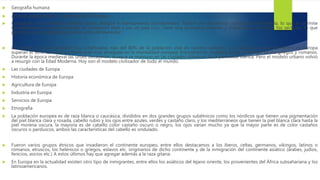  Geografía humana
 Artículo desarrollado → Demografía de Europa.
 Europa es un continente poblado desde antiguo e intensamente transformado. Tienen una economía capitalista desarrollada, lo que le permite
beneficiarse de unas densidades de población altas y ser un país rico. Tiene una economía potente y diversificada en todos los sectores, lo que
permite a sus ciudadanos grandes cotas de bienestar.
 La europea es una sociedad muy urbanizada, más del 80% de la población vive en núcleos urbanos, y en algunos países del centro de Europa
superan el 90%. La cultura urbana está muy arraigada en la mentalidad europea. Encontramos ciudades desde el tiempo de los griegos y romanos.
Durante la época medieval las urbes decayeron, aunque se mantuvo en las ciudades islámicas de la península ibérica. Pero el modelo urbano volvió
a resurgir con la Edad Moderna. Hoy son el modelo civilizador de todo el mundo.
 Las ciudades de Europa
 Historia económica de Europa
 Agricultura de Europa
 Industria en Europa
 Servicios de Europa
 Etnografía
 La población europea es de raza blanca o caucásica, divididos en dos grandes grupos subétnicos como los nórdicos que tienen una pigmentación
del piel blanca clara y rosada, cabello rubio y los ojos entre azules, verdes y castaño claro, y los mediterráneos que tienen la piel blanca clara hasta la
piel morena oscura, la mayoría es de cabello color castaño oscuro o negro, los ojos varían mucho ya que la mayor parte es de color castaños
oscuros o parduscos, ambos las características del cabello es ondulado.
 Fueron varios grupos étnicos que invadieron el continente europeo, entre ellos destacamos a los íberos, celtas, germanos, vikingos, latinos o
romanos, etruscos, los helénicos o griegos, eslavos etc. originarios de dicho continente y de la inmigración del continente asiático (árabes, judíos,
fenicios, asirios etc.) A estos últimos hay que agregar además a la raza gitana.
 En Europa en la actualidad existen otro tipo de inmigrantes, entre ellos los asiáticos del lejano oriente, los provenientes del África subsahariana y los
latinoamericanos.
 