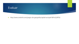 Evaluar
 http://www.cerebriti.com/juegos-de-geografia/capital-europa#.WFrs9_B97IU
 