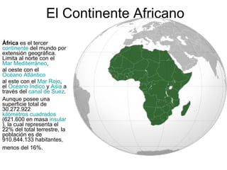 El Continente Africano África  es el tercer  continente  del mundo por extensión geográfica. Limita al norte con el  Mar Mediterráneo , al oeste con el  Océano Atlántico   al este con el  Mar Rojo , el  Océano Índico  y  Asia  a través del  canal de Suez .  Aunque posee una superficie total de 30.272.922  kilómetros cuadrados  (621.600 en masa  insular ), la cual representa el 22% del total terrestre, la población es de 910.844.133 habitantes, menos del 16%.   