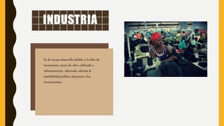 INDUSTRIA
Es de escaso desarrollo debido a la falta de
inversiones, mano de obra calificada e
infraestructura adecuada, además la
inestabilidad política ahuyenta a los
inversionistas.
 