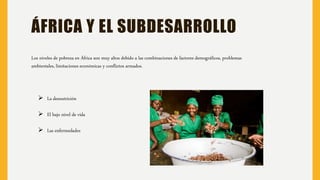 ÁFRICA Y EL SUBDESARROLLO
Los niveles de pobreza en África son muy altos debido a las combinaciones de factores demográficos, problemas
ambientales, limitaciones económicas y conflictos armados.
 La desnutrición
 El bajo nivel de vida
 Las enfermedades
 