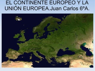 EL CONTINENTE EUROPEO Y LA
UNIÓN EUROPEA.Juan Carlos 6ºA.
 