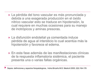 

La pérdida del tono vascular es más pronunciada y
debida a una exagerada producción en el óxido
nítrico vascular esto se traduce en hipotensión, la
cual requiere en muchas ocasiones para su manejo
de inotrópicos y aminas presoras.



La disfunción endotelial ya comentada induce
pérdida de agua al intersticio lo cual acentúa más la
hipotensión y favorece el edema.



En esta fase además de las manifestaciones clínicas
de la respuesta inflamatoria sistémica, el paciente
presenta una o varias fallas orgánicas.

Sepsis: definiciones y aspectos fisiopatologicos, Indira Briceño M.D. Medicrit 2005; 2(8):164-178

 