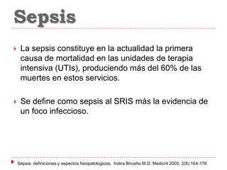 Sepsis


La sepsis constituye en la actualidad la primera
causa de mortalidad en las unidades de terapia
intensiva (UTIs), produciendo más del 60% de las
muertes en estos servicios.



Se define como sepsis al SRIS más la evidencia de
un foco infeccioso.

Sepsis: definiciones y aspectos fisiopatologicos, Indira Briceño M.D. Medicrit 2005; 2(8):164-178

 
