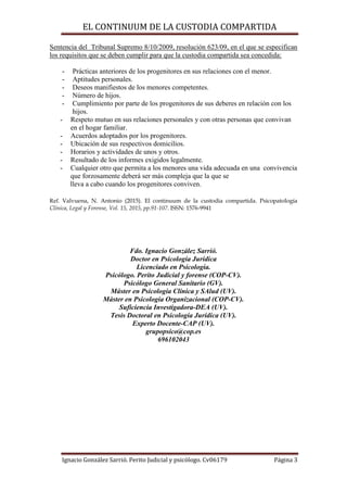 EL CONTINUUM DE LA CUSTODIA COMPARTIDA
Ignacio González Sarrió. Perito Judicial y psicólogo. Cv06179 Página 3
Sentencia del Tribunal Supremo 8/10/2009, resolución 623/09, en el que se especifican
los requisitos que se deben cumplir para que la custodia compartida sea concedida:
- Prácticas anteriores de los progenitores en sus relaciones con el menor.
- Aptitudes personales.
- Deseos manifiestos de los menores competentes.
- Número de hijos.
- Cumplimiento por parte de los progenitores de sus deberes en relación con los
hijos.
- Respeto mutuo en sus relaciones personales y con otras personas que convivan
en el hogar familiar.
- Acuerdos adoptados por los progenitores.
- Ubicación de sus respectivos domicilios.
- Horarios y actividades de unos y otros.
- Resultado de los informes exigidos legalmente.
- Cualquier otro que permita a los menores una vida adecuada en una convivencia
que forzosamente deberá ser más compleja que la que se
lleva a cabo cuando los progenitores conviven.
Ref. Valvuena, N. Antonio (2015). El continuum de la custodia compartida. Psicopatología
Clínica, Legal y Forense, Vol. 15, 2015, pp.91-107. ISSN: 1576-9941
Fdo. Ignacio González Sarrió.
Doctor en Psicología Jurídica
Licenciado en Psicología.
Psicólogo. Perito Judicial y forense (COP-CV).
Psicólogo General Sanitario (GV).
Máster en Psicología Clínica y SAlud (UV).
Máster en Psicología Organizacional (COP-CV).
Suficiencia Investigadora-DEA (UV).
Tesis Doctoral en Psicología Jurídica (UV).
Experto Docente-CAP (UV).
grupopsico@cop.es
696102043
 