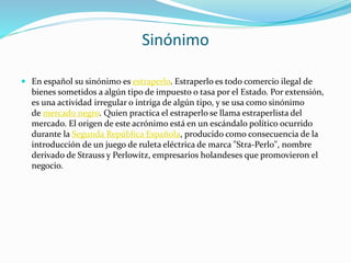 Sinónimo
 En español su sinónimo es estraperlo. Estraperlo es todo comercio ilegal de
bienes sometidos a algún tipo de impuesto o tasa por el Estado. Por extensión,
es una actividad irregular o intriga de algún tipo, y se usa como sinónimo
de mercado negro. Quien practica el estraperlo se llama estraperlista del
mercado. El origen de este acrónimo está en un escándalo político ocurrido
durante la Segunda República Española, producido como consecuencia de la
introducción de un juego de ruleta eléctrica de marca "Stra-Perlo", nombre
derivado de Strauss y Perlowitz, empresarios holandeses que promovieron el
negocio.
 