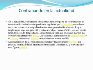 Contrabando en la actualidad
 En la actualidad, y al haberse liberalizado la mayor parte de los mercados, el
contrabando suele darse en productos regulados por monopolios estatales o
más concretamente en aquellos fuertemente gravados fiscalmente, lo que
implica que haya una gran diferencia entre el precio económico real y el precio
final de mercado del producto. Esta diferencia es la que origina el margen que
convierte en atractivo el delito. Los casos más comunes son los hidrocarburos y
el tabaco,2 así como el alcohol, aunque este en menor medida.
 La desaparición de los monopolios estatales y la apertura de fronteras a la
práctica totalidad de los productos ha reducido la incidencia y relevancia de
esta figura jurídica.
 
