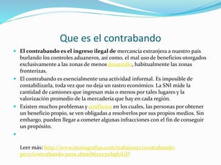 Que es el contrabando
 El contrabando es el ingreso ilegal de mercancía extranjera a nuestro país
burlando los controles aduaneros, así como, el mal uso de beneficios otorgados
exclusivamente a las zonas de menos desarrollo, habitualmente las zonas
fronterizas.
 El contrabando es esencialmente una actividad informal. Es imposible de
contabilizarla, toda vez que no deja un rastro económico. La SNI mide la
cantidad de camiones que ingresan más o menos por tales lugares y la
valorización promedio de la mercadería que hay en cada región.
 Existen muchos problemas y conflictos en los cuales, las personas por obtener
un beneficio propio, se ven obligadas a resolverlos por sus propios medios. Sin
embargo, pueden llegar a cometer algunas infracciones con el fin de conseguir
un propósito.

Leer más: http://www.monografias.com/trabajos52/contrabando-
peru/contrabando-peru.shtml#ixzz3wbgf0LiD
 