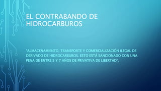 EL CONTRABANDO DE
HIDROCARBUROS
“ALMACENAMIENTO, TRANSPORTE Y COMERCIALIZACIÓN ILEGAL DE
DERIVADO DE HIDROCARBUROS. ESTO ESTÁ SANCIONADO CON UNA
PENA DE ENTRE 5 Y 7 AÑOS DE PRIVATIVA DE LIBERTAD”,
 