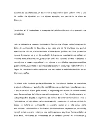 esfuerzos de las autoridades, sin desconocer la afectación de otros factores como la tasa
de cambio y la seguridad, por citar algunos ejemplos, esta percepción ha venido en
descenso.
[pic]Grafico No. 2 Tendencia en la percepción de los Industriales sobre la problemática de
contrabando
Hasta el momento se han descrito diferentes factores que influyen en la complejidad del
delito de contrabando en Colombia, y para cada uno se ha enunciado una posible
alternativa de solución, sustentándola de manera teórica, jurídica y en cifras, por tanto a
manera de resumen y a la vez de conclusión de la presente investigación, se realizara un
recuento de los temas tratados, para que en forma más sencilla y practica se entienda el
mensaje que se ha expresado, el cual no es más que la necesidad de abordar como política
gubernamental, sustentada en estudios desde los campos social, legal y administrativo, el
flagelo del contrabando como medio que esta afectando a la sociedad colombiana en sus
diferentes escaños.
En primer plano recordar que la problemática del contrabando deviene de una cultura
arraigada en la nación, y que el medio más idóneo para combatir esta raíz del problema es
la educación de las nuevas generaciones; a renglón seguido realizar un cuestionamiento
sobre la complejidad del sistema normativo aduanero en el País, siendo necesario un
trabajo legislativo dirigido al acogimiento de políticas de comercio internacional sobre la
facilitación de las operaciones del comercio exterior; en cuanto a la política criminal del
Estado en materia de contrabando, es necesario revisar si se esta dando plena
aplicabilidad a las herramientas del derecho penal como medio de prevención, disuasión y
control, o si es necesario replantear esta política para que apunte en forma verdadera a
estos fines, observando el contrabando en un contexto general de coordinación y
 