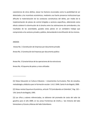 coexistencia de otros delitos; atacar los factores enunciados como la posibilidad de ser
detectados y los incentivos económicos, mediante una fuerte presencia institucional que
dificulte la materialización de las conductas constitutivas del delito, por medio de la
implementación de planes de control dirigidos a sectores específicos, obteniendo como
efecto colateral la disminución de la brecha entre las estimaciones de contrabando y los
resultados de las autoridades, guiados estos planes en un verdadero trabajo que
comprometa a los sectores privado y público, demandando la tecnificación de los mismos.
ANEXOS
Anexo No. 1 Constitución de Empresas por documento privado
Anexo No. 2 Constitución de Empresas por documento publico
Anexo No. 3 Características de las operaciones de las estructuras
Anexo No. 4 Esquema de países y rutas utilizadas
-----------------------
[1] Véase Educación en Cultura tributaria – Lineamientos Curriculares; Plan de estudios,
metodología y didáctica para la formación escolar. U.A.E. DIAN. Santa Fe de Bogotá, 2000.
[2] Véase revista Coyuntura Económica, articulo “El Contrabando en Colombia”, Pag. 132 –
134, Santa fe de Bogotá, 1995.
[3] Las cifras y valores referenciadas, se obtienen del promedio de costo del valor de
gasolina para el año 2009, en las zonas Fronterizas de Ureña y San Antonio del lado
Venezolano y Cúcuta y Maicao del lado Colombiano.
 