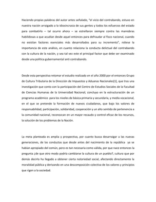 Haciendo propias palabras del autor antes señalado, “el vicio del contrabando, estuvo en
nuestra nación arraigado a la idiosincrasia de sus gentes y todos los esfuerzos del estado
para combatirlo – tal ocurre ahora – se estrellaron siempre contra las maniobras
habilidosas a que acudían desde aquel entonces para defraudar al fisco nacional, cuando
no existían factores esenciales más desarrollados para su incremento”, nótese la
importancia de este análisis, en cuanto relaciona la conducta delictual del contrabando
con la cultura de la nación, y sea tal vez este el principal factor que debe ser examinado
desde una política gubernamental anti contrabando.
Desde esta perspectiva retomar el estudio realizado en el año 2000 por el entonces Grupo
de Cultura Tributaria de la Dirección de Impuestos y Aduanas Nacionales[1], que tras una
investigación que conto con la participación del Centro de Estudios Sociales de la Facultad
de Ciencias Humanas de la Universidad Nacional; concluyo en la estructuración de un
programa académico para los niveles de básica primaria y secundaria, y media vocacional,
en el que se pretende la formación de nuevos ciudadanos, que bajo los valores de
responsabilidad, participación, solidaridad, cooperación y un alto sentido de pertenencia a
la comunidad nacional, reconozcan en un mayor recaudo y control eficaz de los recursos,
la solución de los problemas de la Nación.
La meta planteada es amplia y prospectiva, por cuanto busca desarraigar a las nuevas
generaciones, de las conductas que desde antes del nacimiento de la república ya se
habían apropiado del común, pero es tan necesaria como válida, por que nace entonces la
pregunta ¿de que otro modo podría cambiarse la cultura de un pueblo?, cultura que por
demás decirlo ha llegado a obtener cierta notoriedad social, afectando directamente la
moralidad pública y derivando en una descomposición colectiva de los valores y principios
que rigen a la sociedad.
 