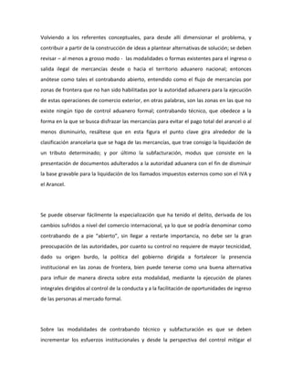 Volviendo a los referentes conceptuales, para desde allí dimensionar el problema, y
contribuir a partir de la construcción de ideas a plantear alternativas de solución; se deben
revisar – al menos a grosso modo - las modalidades o formas existentes para el ingreso o
salida ilegal de mercancías desde o hacia el territorio aduanero nacional; entonces
anótese como tales el contrabando abierto, entendido como el flujo de mercancías por
zonas de frontera que no han sido habilitadas por la autoridad aduanera para la ejecución
de estas operaciones de comercio exterior, en otras palabras, son las zonas en las que no
existe ningún tipo de control aduanero formal; contrabando técnico, que obedece a la
forma en la que se busca disfrazar las mercancías para evitar el pago total del arancel o al
menos disminuirlo, resáltese que en esta figura el punto clave gira alrededor de la
clasificación arancelaria que se haga de las mercancías, que trae consigo la liquidación de
un tributo determinado; y por último la subfacturación, modus que consiste en la
presentación de documentos adulterados a la autoridad aduanera con el fin de disminuir
la base gravable para la liquidación de los llamados impuestos externos como son el IVA y
el Arancel.
Se puede observar fácilmente la especialización que ha tenido el delito, derivada de los
cambios sufridos a nivel del comercio internacional, ya lo que se podría denominar como
contrabando de a pie “abierto”, sin llegar a restarle importancia, no debe ser la gran
preocupación de las autoridades, por cuanto su control no requiere de mayor tecnicidad,
dado su origen burdo, la política del gobierno dirigida a fortalecer la presencia
institucional en las zonas de frontera, bien puede tenerse como una buena alternativa
para influir de manera directa sobre esta modalidad, mediante la ejecución de planes
integrales dirigidos al control de la conducta y a la facilitación de oportunidades de ingreso
de las personas al mercado formal.
Sobre las modalidades de contrabando técnico y subfacturación es que se deben
incrementar los esfuerzos institucionales y desde la perspectiva del control mitigar el
 