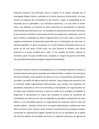 fenómeno delictual; esta afirmación tiene su asidero en el análisis realizado por el
Investigador Roberto Steiner, publicado en la revista Coyuntura Económica[2], en la que
encierra la magnitud del contrabando en dos factores a saber, la probabilidad de ser
detectado por las autoridades y los incentivos económicos, y es que sobre el primer
factor, más adelante se analizaran las cifras estimativas de contrabando en Colombia,
confrontando esta información con los resultados en aprehensiones de estas mercancías,
lo que permitirá vislumbrar el porcentaje de mercancía ilegal que es detectada contra la
que se estima es ingresada; ya sobre el segundo factor no es para nadie un secreto los
márgenes exorbitantes de gananciales generados por el contrabando, por solo citar un
ejemplo especifico, un galón de gasolina en la línea fronteriza Venezolana oscila en un
precio de mil cien pesos $1.100 m/cte, con solo atravesar la frontera, este mismo
producto en la misma cantidad pasa a valer en las ciudades de Cúcuta y Maicao en
promedio cuatro mil pesos $4.000 m/cte, arrojando un margen de ganancia del 363%,
cifra que difícilmente podría conseguirse desde la formalidad[3].
Se requiere entonces verificar la complejidad que en la actualidad representa el delito, el
nivel de estructuración que ha alcanzado, para desde allí afilar y modificar los mecanismos
de control estatales, atrás quedaron las épocas en que el contrabandista aprovechaba la
oscuridad – por definir de alguna manera la conducta – para el ingreso de mercancías, hoy
se enfrentan sendas organizaciones delincuenciales, que manejan una maquinaria sin
precedente, realizando un símil con la naturaleza, el contrabando y sus organizaciones son
un pulpo cuyos tentáculos permean a todos los niveles de la sociedad; al ciudadano le
tergiversan el pensamiento en cuanto que considera la compra de mercancías de
contrabando una conducta con vicios de ilegalidad sin gravedad al compararlos con otros
delitos; en las autoridades generan un riesgo latente de conductas contra la ética del
servidor público, avivando la llama de la corrupción administrativa, conducta que tanto
daño ha hecho al país; utilizan el buen nombre y reconocimiento de capitales privados,
constituidos en organizaciones legales, ejemplo de ello son los operadores de la cadena
del comercio exterior, las sociedades portuarias, los depósitos aduaneros, los agentes de
 