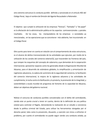 otro extremo estructura la conducta punible definida y sancionada en el artículo 402 del
Código Penal, bajo el nombre de Omisión del Agente Recaudador o Retenedor.
El objetivo que cumple la utilización de las empresas “ficticias”, “fachadas” o “de papel”
es la afectación de la administración pública en los aspectos contravencionales y penales
reseñados. Así las cosas, los manipuladores de las empresas o sociedades ya
mencionadas, en las operaciones que se concretaran más adelante, han incursionado en
el Código Penal.
Otro punto para tener en cuenta en relación con el comportamiento de estas estructuras,
es el alcance de delitos transnacionales de las actividades que ejecutan, por medio de la
utilización de los canales del comercio exterior[5], que trascienden las fronteras del país,
que rompen los esquemas del concepto de soberanía y que demandan de la cooperación
internacional, aprovechar espacios como los generados desde la Organización Mundial de
Aduanas, para el desarrollo de estándares globales, la simplificación y armonización de
regímenes aduaneros, la cadena de suministro de la seguridad del comercio, la facilitación
del comercio internacional, la mejora de la vigilancia aduanera y las actividades de
cumplimiento, la lucha contra la falsificación y la piratería, la promoción de la integridad, y
sostenibilidad a escala mundial de programas de fomento de la capacidad de Aduanas,
deben ser objetivos del gobierno nacional.
Nótese el concurso de conductas punibles concatenadas con el delito del contrabando,
siendo este un punto crucial a tener en cuenta, dentro de la definición de una política
estatal para controlar el flagelo, demandando la realización de un estudio a conciencia
desde la política criminal del Estado, para utilizar las herramientas otorgadas por el
derecho penal, tales como la prevención, disuasión, y coerción con miras a enfrentar el
problema, por cuanto el contrabando no puede seguir siendo una conducta aislada, ya
 