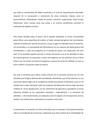 que dada su característica de delito económico y el nivel de especialización alcanzado,
requiere de la consecución y convivencia de otras conductas atípicas como el
favorecimiento, defraudación, lavado de activos, concierto, suplantación, testa ferrato,
falsificación, entre muchas otras que juntas y en estricta coordinación permiten la
realización del objetivo criminal.
Para mayor claridad sobre el tema y de la posición planteada, la misma normatividad
penal ofrece casos específicos de análisis, al haber extraído del género del contrabando,
especies de delitos por tipo de mercancía, o acaso y según lo esbozado hasta el momento,
¿el narcotráfico y el contrabando de hidrocarburos no son especies del delito general del
contrabando?, y cabe esta pregunta, en el sentido de buscar una explicación, del ¿Por
qué? se ha prestado especial atención a ciertas mercancías y no se ha abordado el tema
de manera general, las respuestas a estos interrogantes son tan extensas como el tema
mismo, por tal motivo se plantea la pregunta a manera de punto de reflexión sin que se
entre a definir una posición sobre la materia.
Sea este el momento para indicar cuales sectores de la economía nacional son los mas
afectados por la figura delictual del contrabando, advirtiendo, que la lista descrita, es una
conclusión apenas lógica de la competencia desleal que genera el fenómeno y que en tal
sentido tiene mayor afectación sobre los productos de fabricación interna; bajo esta línea
resáltese al sector agropecuario, con los subsectores de agricultura y ganadería; al sector
industrial, dividido en los subsectores extractivo - especialmente a la extracción de
petróleos - y de transformación, en productos como el calzado y la marroquinería, licores,
textiles y las confecciones, automotores y su partes, entre otros.
A continuación se muestran las cifras estimativas que se manejan a nivel gubernamental,
sobre el contrabando de mercancías, explicando que estas resultan de la metodología de
 