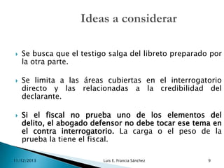 





Se busca que el testigo salga del libreto preparado por
la otra parte.
Se limita a las áreas cubiertas en el interrogatorio
directo y las relacionadas a la credibilidad del
declarante.
Si el fiscal no prueba uno de los elementos del
delito, el abogado defensor no debe tocar ese tema en
el contra interrogatorio. La carga o el peso de la
prueba la tiene el fiscal.

11/12/2013

Luis E. Francia Sánchez

9

 