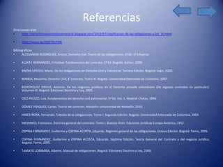 Referencias
Direcciones web:
•     http://derechoromanointersemestral.blogspot.com/2012/07/clasificacion-de-las-obligaciones-y-los_10.html

•     http://youtu.be/IQO7DsTISfk

Bibliográficas
•     ALESSANDRI RODRÍGUEZ, Arturo. Derecho civil. Teoría de las obligaciones. Chile: El Esfuerzo.

•     ALZATE HERNÁNDEZ, Cristóbal. Fundamentos del contrato. 2ª Ed. Bogotá: Ibáñez, 2009.

•     BAENA UPEGUI, Mario. De las obligaciones en Derecho Civil y Comercial. Tercera Edición. Bogotá: Legis, 2000.

•     BIANCA, Massimo. Derecho Civil. El contrato. Tomo III. Bogotá: Universidad Externado de Colombia, 2007.

•     BOHÓRQUEZ ORDUZ, Antonio. De los negocios jurídicos en el Derecho privado colombiano (De algunos contratos en particular).
      Volumen III. Bogotá: Ediciones Doctrina y Ley, 2005.

•     DIEZ-PICAZO, Luis. Fundamentos del derecho civil patrimonial. 5ª Ed. Vol. 1. Madrid: Civitas, 1996.

•     GÓMEZ VÁSQUEZ, Carlos. Teoría del contrato. Medellín: Universidad de Medellín, 2010.

•     HINESTROSA, Fernando. Tratado de la obligaciones. Tomo I. Segunda Edición. Bogotá: Universidad Externado de Colombia, 2003.

•     MESSINEO, Francesco. Doctrina general del contrato. Tomo I. Buenos Aires: Ediciones Jurídicas Europa-América, 1952.

•     OSPINA FERNÁNDEZ, Guillermo y OSPINA ACOSTA, Eduardo. Régimen general de las obligaciones. Octava Edición. Bogotá: Temis, 2005.

•     OSPINA FERNÁNDEZ, Guillermo y OSPINA ACOSTA, Eduardo. Séptima Edición. Teoría General del Contrato y del negocio jurídico.
      Bogotá: Temis, 2005.

•     TAMAYO LOMBANA, Alberto. Manual de obligaciones. Bogotá: Ediciones Doctrina y Ley, 2008.
 
