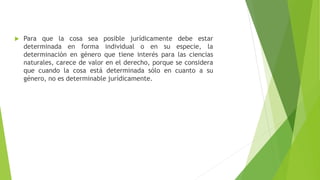  Para que la cosa sea posible jurídicamente debe estar
determinada en forma individual o en su especie, la
determinación en género que tiene interés para las ciencias
naturales, carece de valor en el derecho, porque se considera
que cuando la cosa está determinada sólo en cuanto a su
género, no es determinable jurídicamente.
 