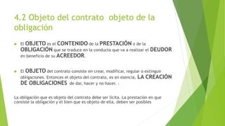 4.2 Objeto del contrato objeto de la
obligación
 El OBJETO es el CONTENIDO de la PRESTACIÓN o de la
OBLIGACIÓN que se traduce en la conducta que va a realizar el DEUDOR
en beneficio de su ACREEDOR.
 El OBJETO del contrato consiste en crear, modificar, regular o extinguir
obligaciones. Entonces el objeto del contrato, es en esencia, LA CREACIÓN
DE OBLIGACIONES de dar, hacer y no hacer. 1
La obligación que es objeto del contrato debe ser lícita. La prestación en que
consiste la obligación y el bien que es objeto de ella, deben ser posibles
 