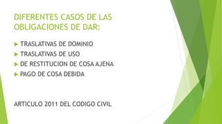 DIFERENTES CASOS DE LAS
OBLIGACIONES DE DAR:
 TRASLATIVAS DE DOMINIO
 TRASLATIVAS DE USO
 DE RESTITUCION DE COSA AJENA
 PAGO DE COSA DEBIDA
ARTICULO 2011 DEL CODIGO CIVIL
 