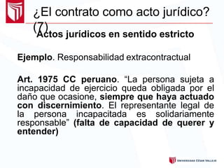 ¿El contrato como acto jurídico?
(7)
Actos jurídicos en sentido estricto
Ejemplo. Responsabilidad extracontractual
Art. 1975 CC peruano. “La persona sujeta a
incapacidad de ejercicio queda obligada por el
daño que ocasione, siempre que haya actuado
con discernimiento. El representante legal de
la persona incapacitada es solidariamente
responsable” (falta de capacidad de querer y
entender)
 