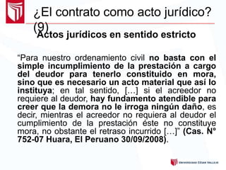 ¿El contrato como acto jurídico?
(9)
Actos jurídicos en sentido estricto
“Para nuestro ordenamiento civil no basta con el
simple incumplimiento de la prestación a cargo
del deudor para tenerlo constituido en mora,
sino que es necesario un acto material que así lo
instituya; en tal sentido, […] si el acreedor no
requiere al deudor, hay fundamento atendible para
creer que la demora no le irroga ningún daño, es
decir, mientras el acreedor no requiera al deudor el
cumplimiento de la prestación éste no constituye
mora, no obstante el retraso incurrido […]” (Cas. N°
752-07 Huara, El Peruano 30/09/2008).
 