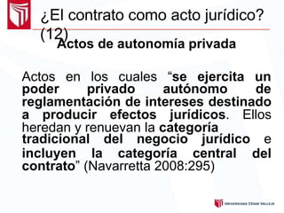 ¿El contrato como acto jurídico?
(12)
Actos de autonomía privada
Actos en los cuales “se ejercita un
poder privado autónomo de
reglamentación de intereses destinado
a producir efectos jurídicos. Ellos
heredan y renuevan la categoría
incluyen la categoría central
tradicional del negocio jurídico e
del
contrato” (Navarretta 2008:295)
 