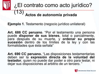 ¿El contrato como acto jurídico?
(13) Actos de autonomía privada
Ejemplo 1. Testamento (negocio jurídico unilateral)
Art. 686 CC peruano. “Por el testamento una persona
puede disponer de sus bienes, total o parcialmente,
para después de su muerte, y ordenar su propia
sucesión dentro de los límites de la ley y con las
formalidades que ésta señala”
Art. 690 CC peruano. “Las disposiciones testamentarias
deben ser la expresión directa de la voluntad del
testador, quien no puede dar poder a otro para testar, ni
dejar sus disposiciones al arbitrio de un tercero. ”
 
