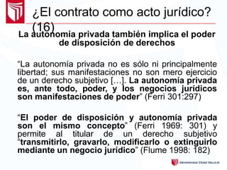 ¿El contrato como acto jurídico?
(16)La autonomía privada también implica el poder
de disposición de derechos
“La autonomía privada no es sólo ni principalmente
libertad; sus manifestaciones no son mero ejercicio
de un derecho subjetivo […]. La autonomía privada
es, ante todo, poder, y los negocios jurídicos
son manifestaciones de poder” (Ferri 301:297)
“El poder de disposición y autonomía privada
son el mismo concepto” (Ferri 1969: 301) y
permite al titular de un derecho subjetivo
“transmitirlo, gravarlo, modificarlo o extinguirlo
mediante un negocio jurídico” (Flume 1998: 182)
 