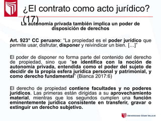 ¿El contrato como acto jurídico?
(17)La autonomía privada también implica un poder de
disposición de derechos
Art. 923° CC peruano: “La propiedad es el poder jurídico que
permite usar, disfrutar, disponer y reivindicar un bien. […]”
El poder de disponer no forma parte del contenido del derecho
de propiedad, sino que “se identifica con la noción de
autonomía privada, entendida como el poder del sujeto de
decidir de la propia esfera jurídica personal y patrimonial, y
como derecho fundamental” (Bianca 2017:6)
El derecho de propiedad contiene facultades y no poderes
jurídicos. Las primeras están dirigidas a su aprovechamiento
material, mientras que los segundos cumplen una función
eminentemente jurídica consistente en transferir, gravar o
extinguir un derecho subjetivo.
 