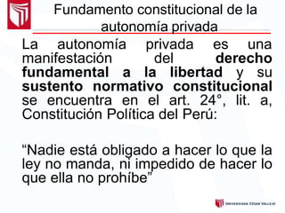 Fundamento constitucional de la
autonomía privada
La autonomía privada es una
manifestación del derecho
fundamental a la libertad y su
sustento normativo constitucional
se encuentra en el art. 24°, lit. a,
Constitución Política del Perú:
“Nadie está obligado a hacer lo que la
ley no manda, ni impedido de hacer lo
que ella no prohíbe”
 