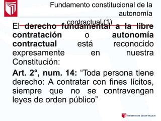 Fundamento constitucional de la
autonomía
contractual (1)
El derecho fundamental a la libre
contratación o autonomía
contractual está reconocido
expresamente en nuestra
Constitución:
Art. 2°, num. 14: “Toda persona tiene
derecho: A contratar con fines lícitos,
siempre que no se contravengan
leyes de orden público”
 
